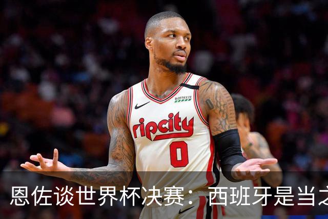 恩佐谈世界杯决赛：西班牙是当之无愧冠军 被罚下至今仍是心结