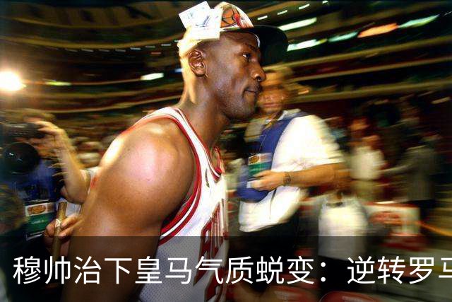 穆帅治下皇马气质蜕变：逆转罗马赢德比，战术与凝聚力全面回归